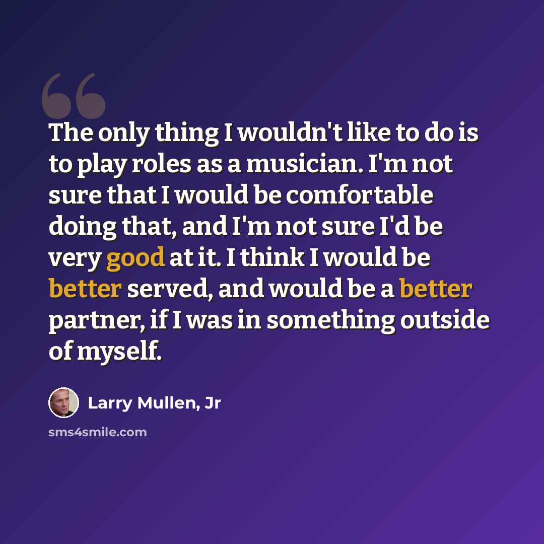 “The only thing I wouldn't like to do is to play roles as a musician. I'm not sure that I would be comfortable doing that, and I'm not sure I'd be very good at it. I think I would be better served, and would be a better partner, if I was in something outside of myself.” quote by Larry Mullen, Jr