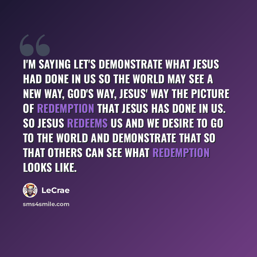 “I'm saying let's demonstrate what Jesus had done in us so the world may see a new way, God's way, Jesus' way the picture of redemption that Jesus has done in us. So Jesus redeems us and we desire to go to the world and demonstrate that so that others can see what redemption looks like.” quote by LeCrae