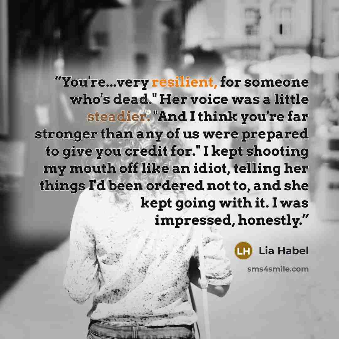 “You're...very resilient, for someone who's dead." Her voice was a little steadier. "And I think you're far stronger than any of us were prepared to give you credit for." I kept shooting my mouth off like an idiot, telling her things I'd been ordered not to, and she kept going with it. I was…” quote by Lia Habel