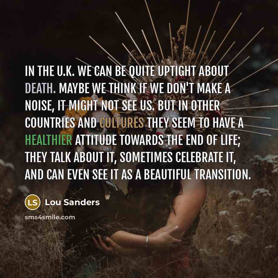 “In the U.K. we can be quite uptight about death. Maybe we think if we don't make a noise, it might not see us. But in other countries and cultures they seem to have a healthier attitude towards the end of life; they talk about it, sometimes celebrate it, and can even see it as a beautiful…” quote by Lou Sanders