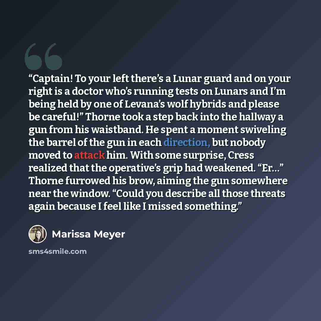 “Captain! To your left there’s a Lunar guard and on your right is a doctor who’s running tests on Lunars and I’m being held by one of Levana’s wolf hybrids and please be careful!” Thorne took a step back into the hallway a gun from his waistband. He spent a moment swiveling the barrel of the gun in…” quote by Marissa Meyer
