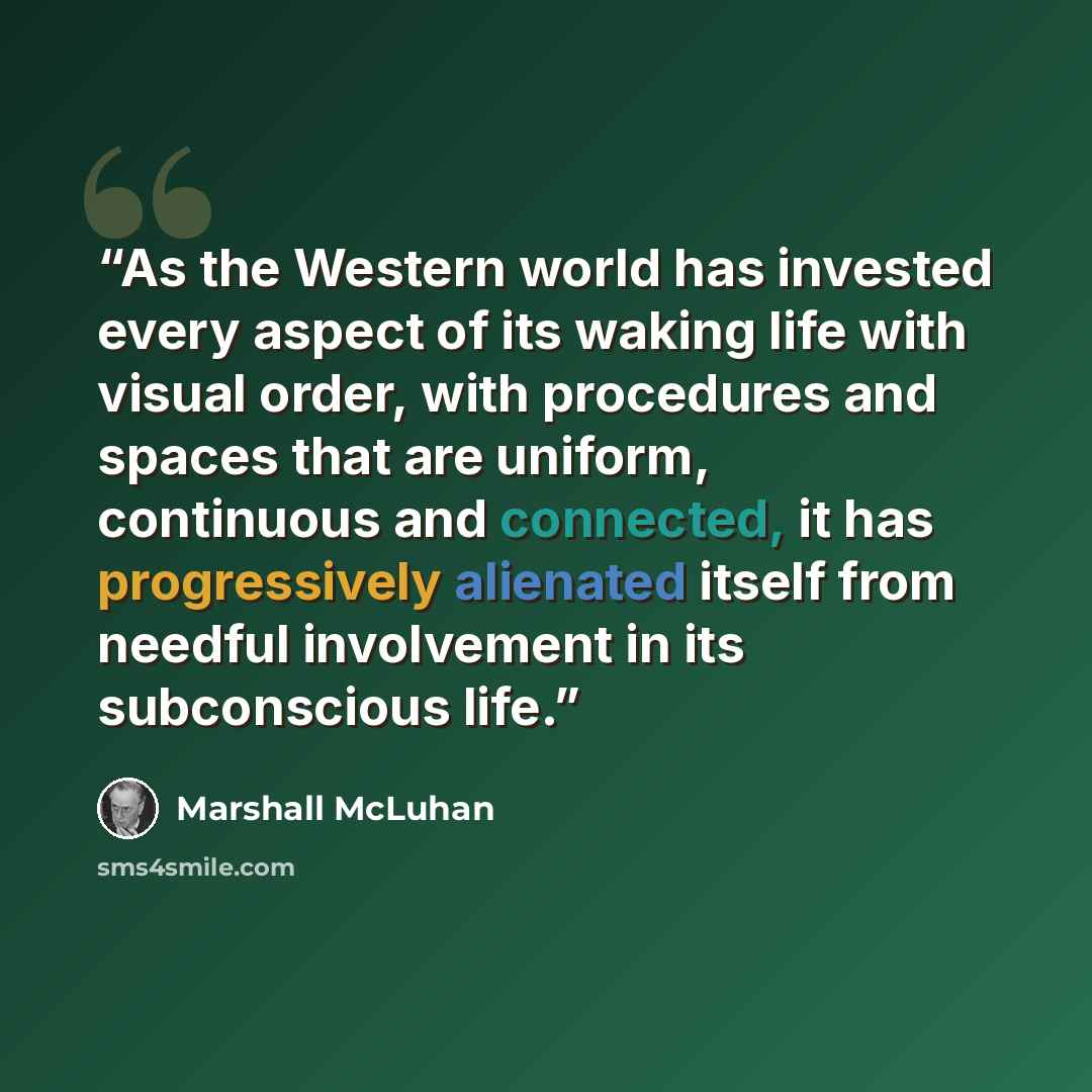 “As the Western world has invested every aspect of its waking life with visual order, with procedures and spaces that are uniform, continuous and connected, it has progressively alienated itself from needful involvement in its subconscious life.” quote by Marshall McLuhan