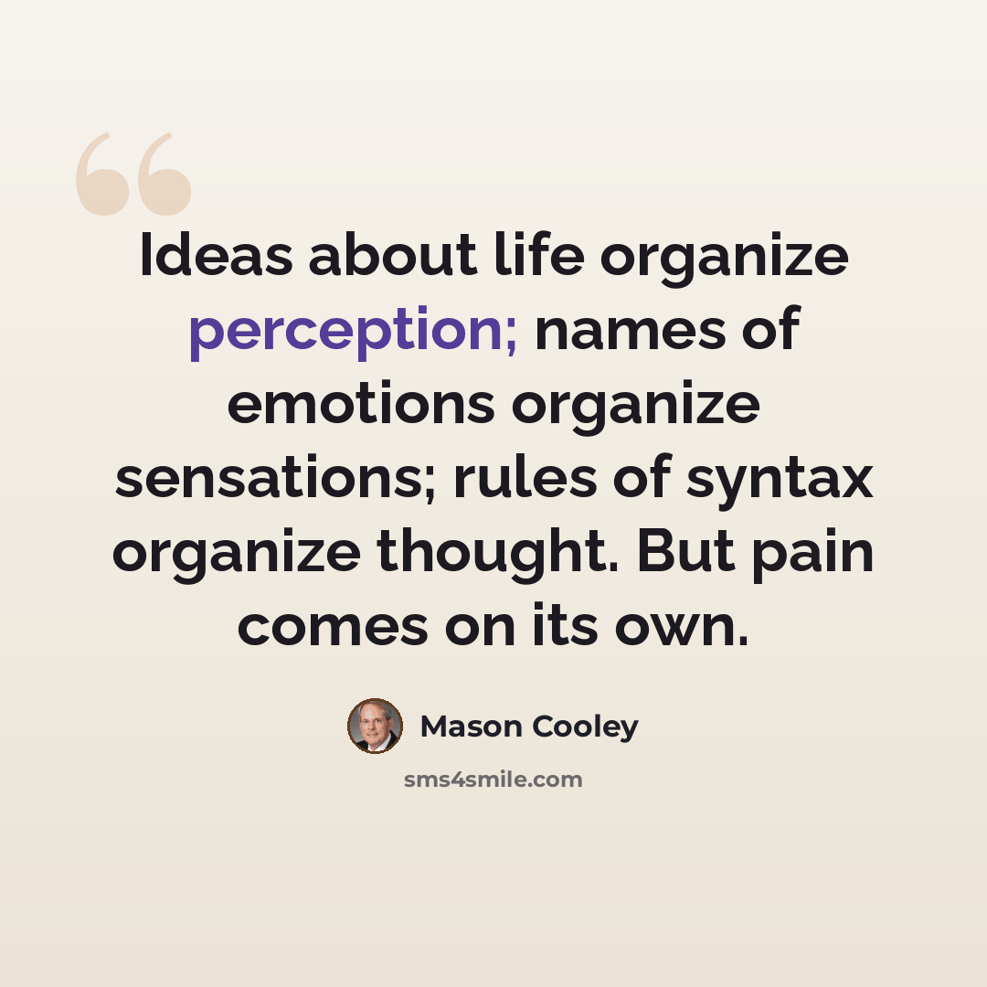 “Ideas about life organize perception; names of emotions organize sensations; rules of syntax organize thought. But pain comes on its own.” quote by Mason Cooley