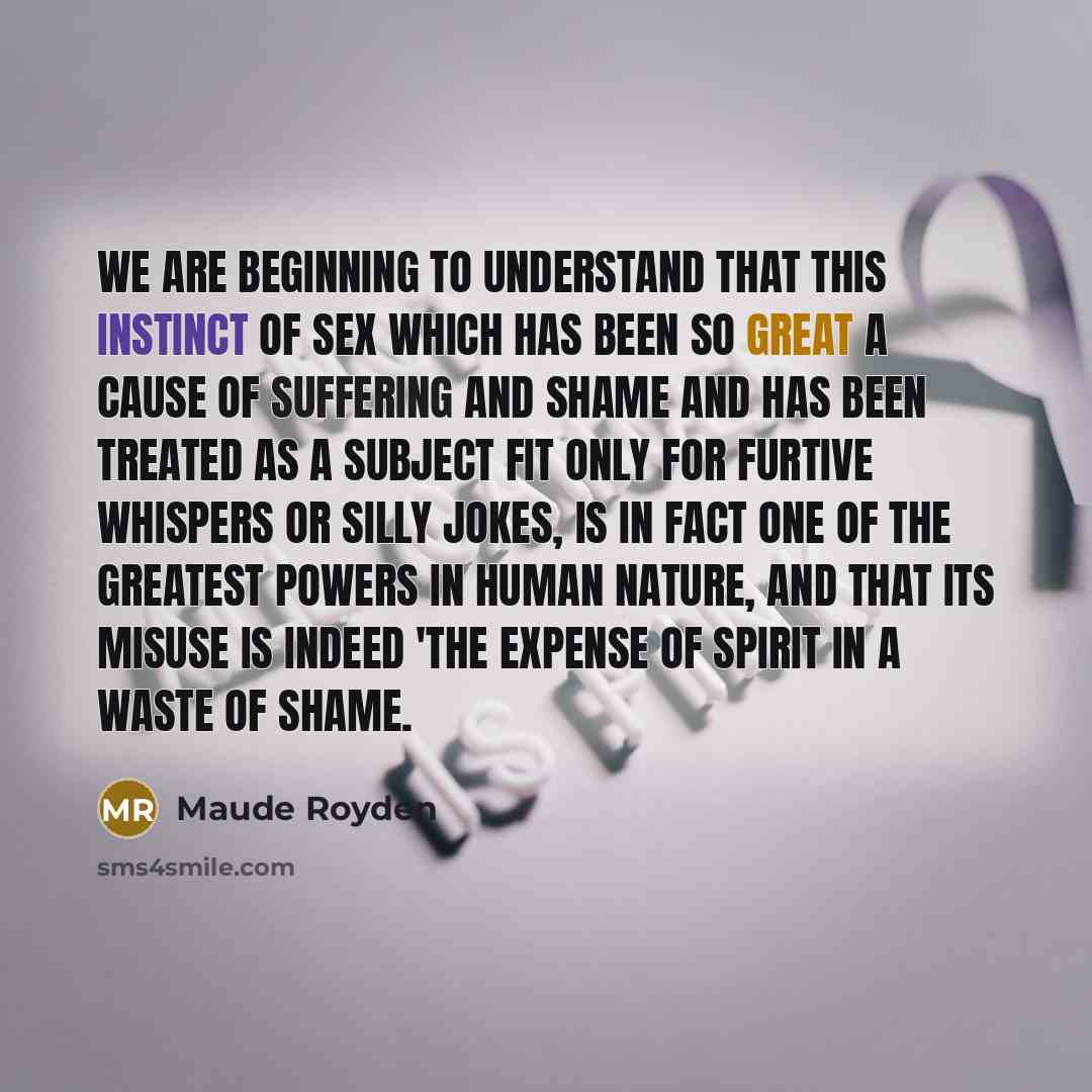 “we are beginning to understand that this instinct of sex which has been so great a cause of suffering and shame and has been treated as a subject fit only for furtive whispers or silly jokes, is in fact one of the greatest powers in human nature, and that its misuse is indeed 'the expense of…” quote by Maude Royden