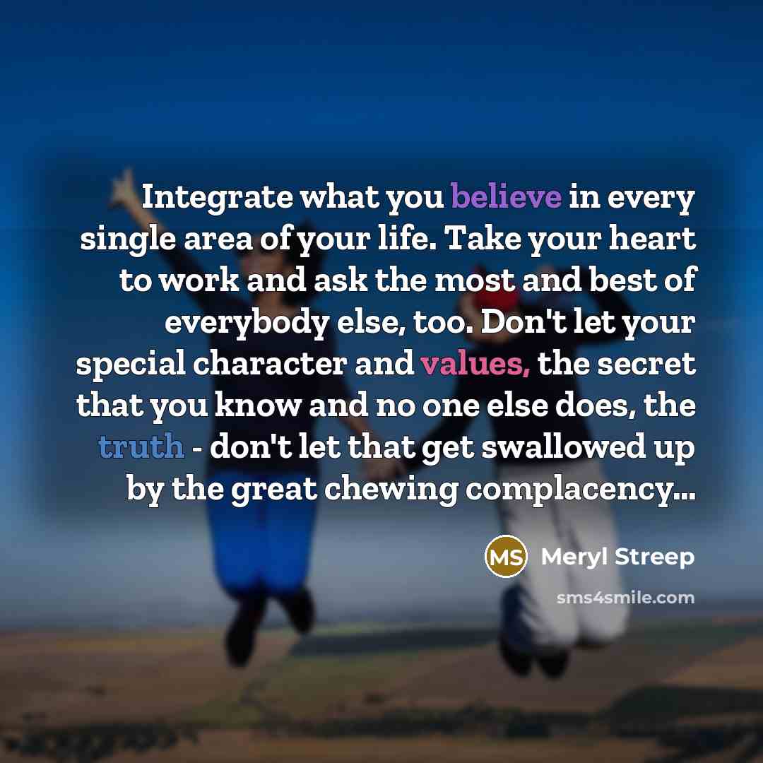 “Integrate what you believe in every single area of your life. Take your heart to work and ask the most and best of everybody else, too. Don't let your special character and values, the secret that you know and no one else does, the truth - don't let that get swallowed up by the great chewing…” quote by Meryl Streep