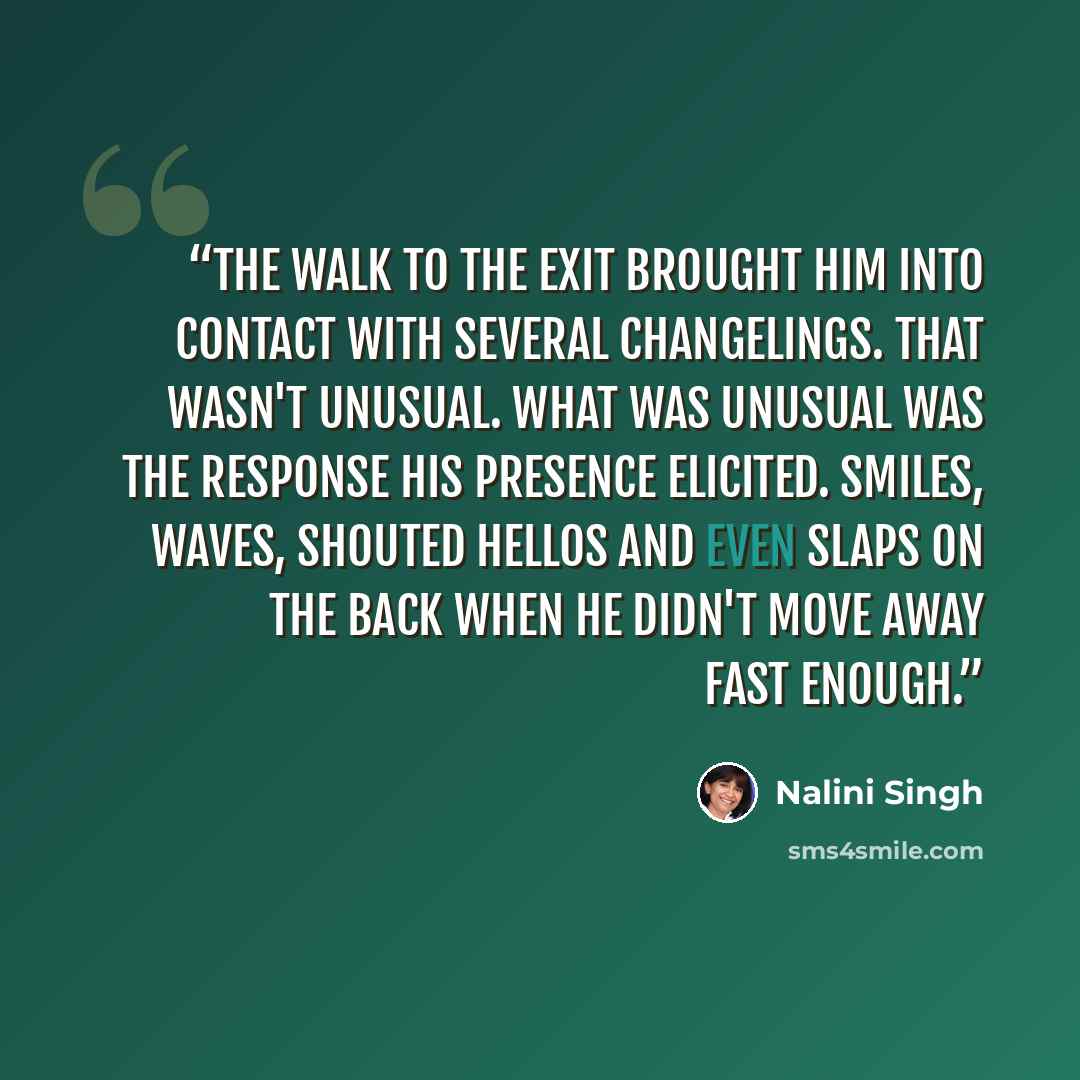 “The walk to the exit brought him into contact with several changelings. That wasn't unusual. What was unusual was the response his presence elicited. Smiles, waves, shouted hellos and even slaps on the back when he didn't move away fast enough.” quote by Nalini Singh