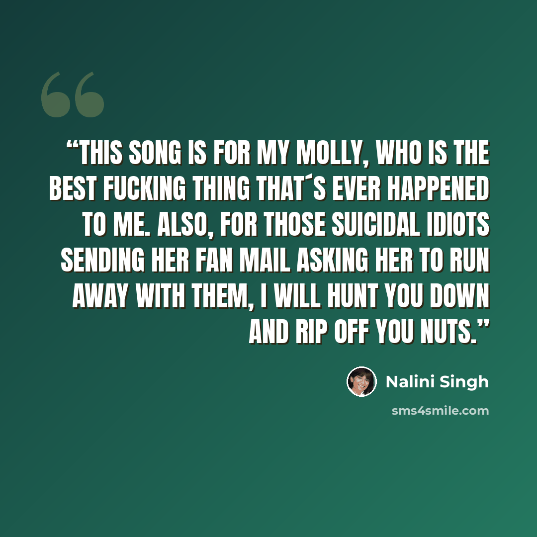 “This song is for my Molly, who is the best fucking thing that´s ever happened to me. Also, for those suicidal idiots sending her fan mail asking her to run away with them, I will hunt you down and rip off you nuts.” quote by Nalini Singh