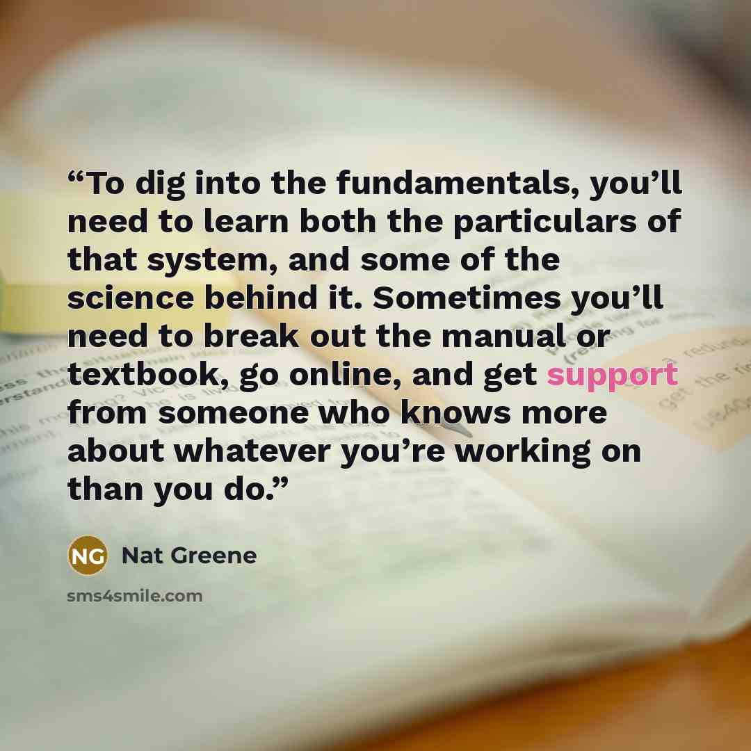 “To dig into the fundamentals, you’ll need to learn both the particulars of that system, and some of the science behind it. Sometimes you’ll need to break out the manual or textbook, go online, and get support from someone who knows more about whatever you’re working on than you do.” quote by Nat Greene