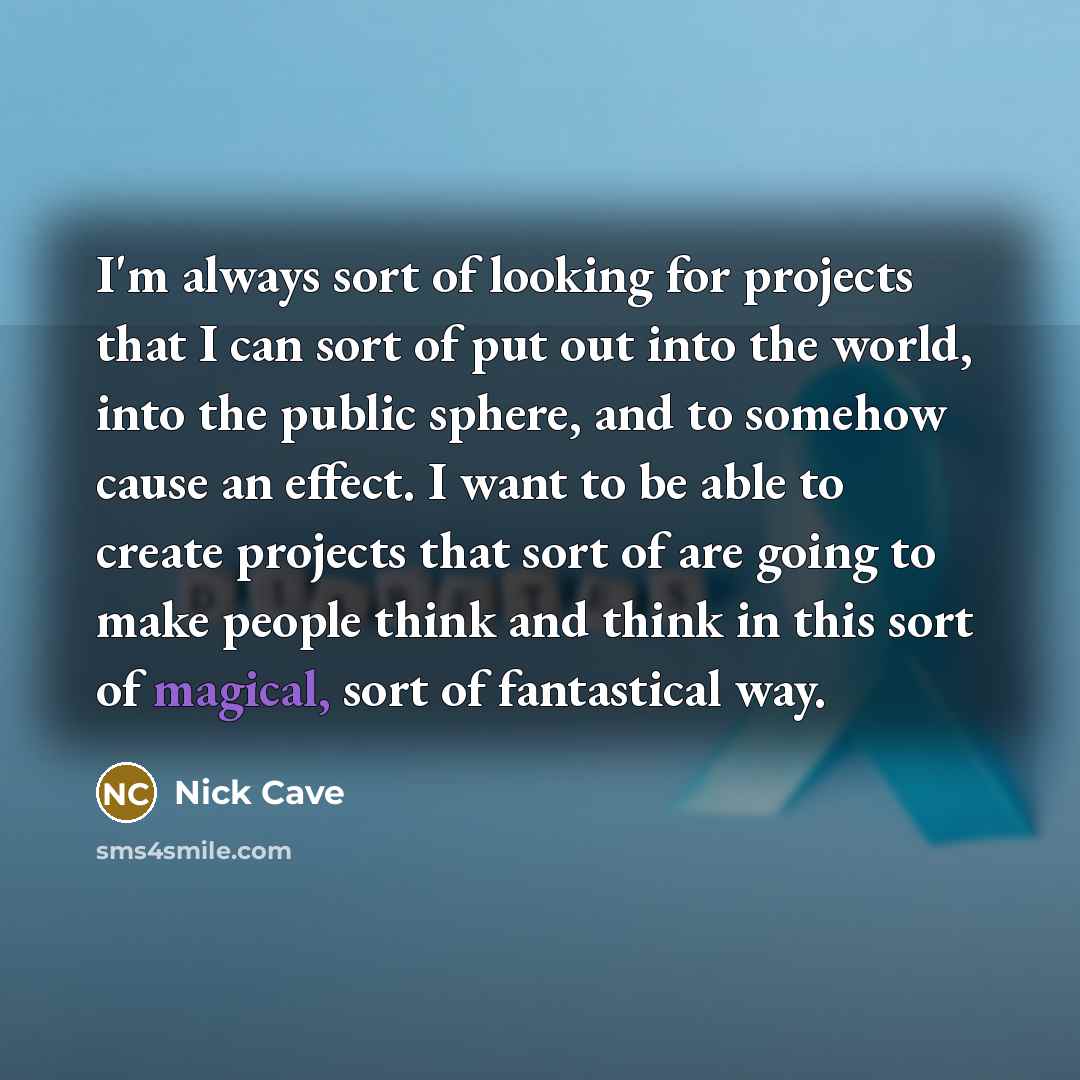 “I'm always sort of looking for projects that I can sort of put out into the world, into the public sphere, and to somehow cause an effect. I want to be able to create projects that sort of are going to make people think and think in this sort of magical, sort of fantastical way.” quote by Nick Cave