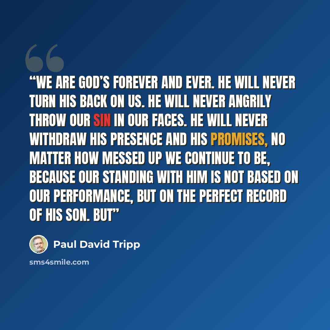 “We are God’s forever and ever. He will never turn his back on us. He will never angrily throw our sin in our faces. He will never withdraw his presence and his promises, no matter how messed up we continue to be, because our standing with him is not based on our performance, but on the perfect…” quote by Paul David Tripp