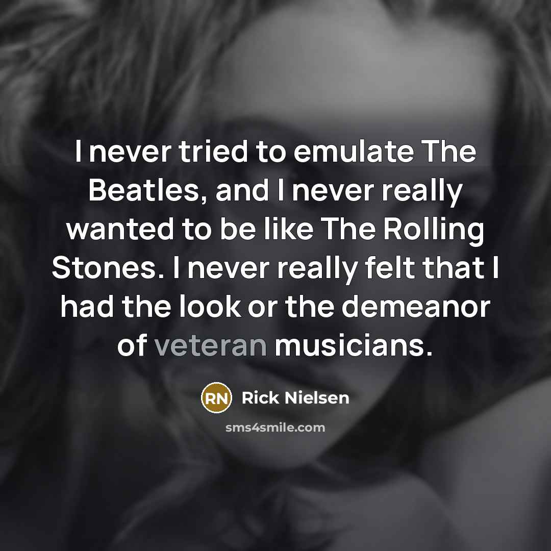 “I never tried to emulate The Beatles, and I never really wanted to be like The Rolling Stones. I never really felt that I had the look or the demeanor of veteran musicians.” quote by Rick Nielsen