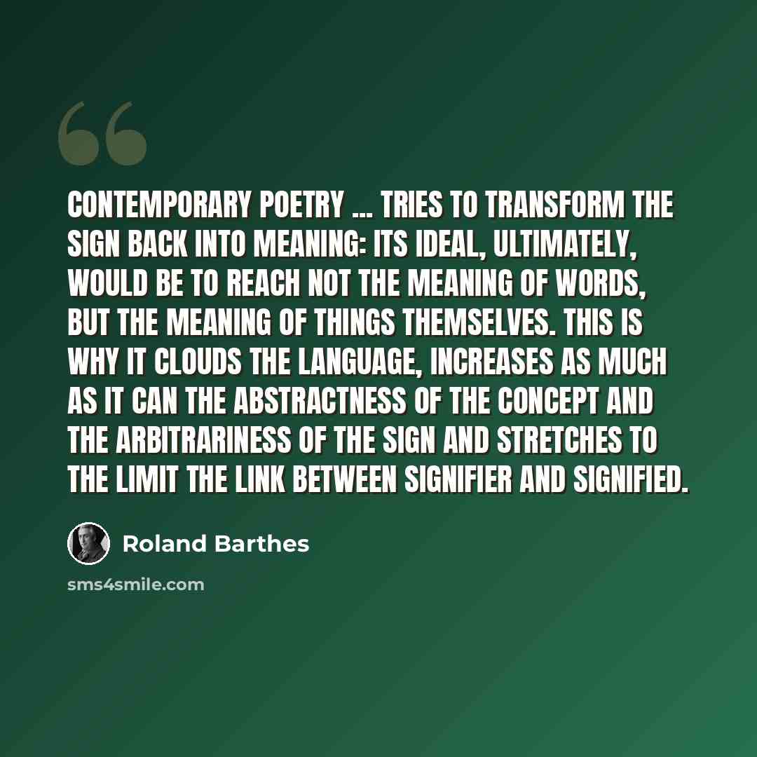 “Contemporary poetry ... tries to transform the sign back into meaning: its ideal, ultimately, would be to reach not the meaning of words, but the meaning of things themselves. This is why it clouds the language, increases as much as it can the abstractness of the concept and the arbitrariness of…” quote by Roland Barthes