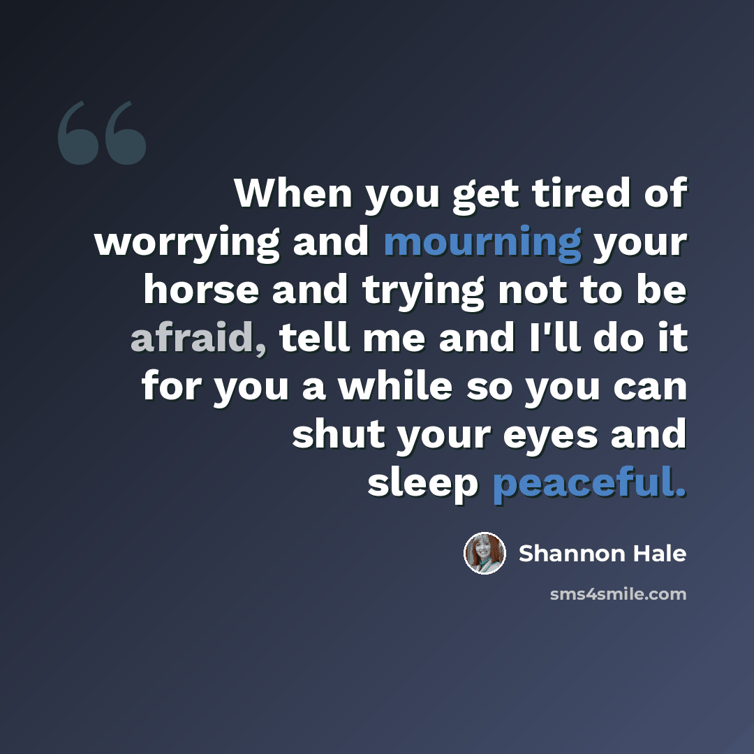 “When you get tired of worrying and mourning your horse and trying not to be afraid, tell me and I'll do it for you a while so you can shut your eyes and sleep peaceful.” quote by Shannon Hale