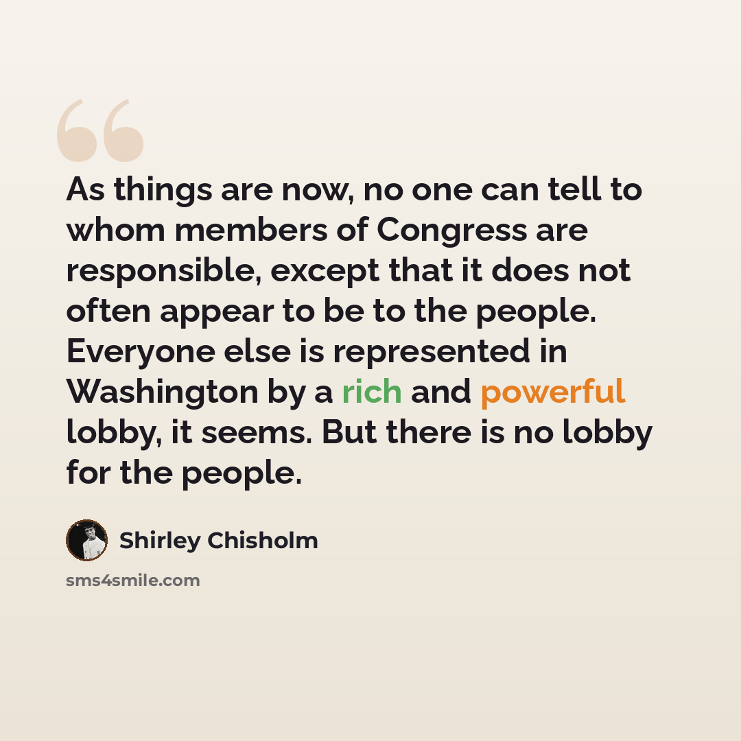 “As things are now, no one can tell to whom members of Congress are responsible, except that it does not often appear to be to the people. Everyone else is represented in Washington by a rich and powerful lobby, it seems. But there is no lobby for the people.” quote by Shirley Chisholm