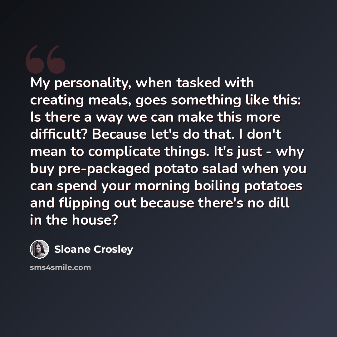 “My personality, when tasked with creating meals, goes something like this: Is there a way we can make this more difficult? Because let's do that. I don't mean to complicate things. It's just - why buy pre-packaged potato salad when you can spend your morning boiling potatoes and flipping out…” quote by Sloane Crosley