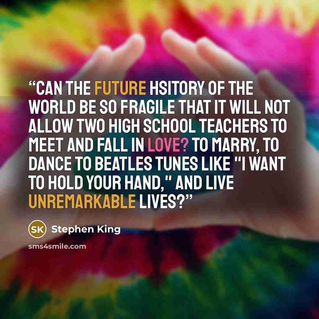“Can the future hsitory of the world be so fragile that it will not allow two high school teachers to meet and fall in love? To marry, to dance to Beatles tunes like "I Want to Hold Your Hand," and live unremarkable lives?” quote by Stephen King