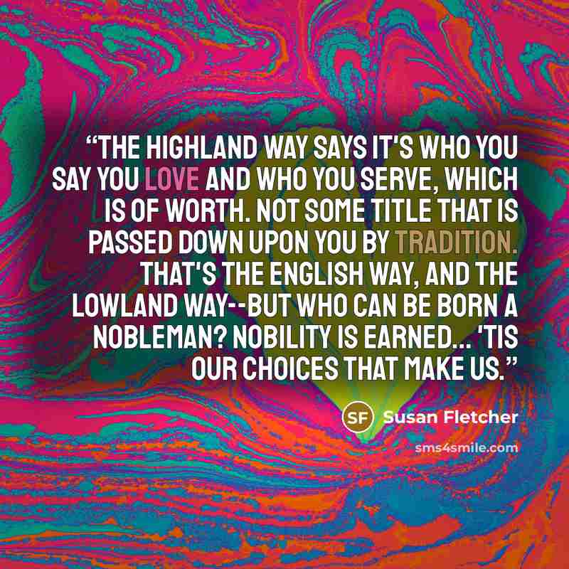 “The Highland way says it's who you say you love and who you serve, which is of worth. Not some title that is passed down upon you by tradition. That's the English way, and the Lowland way--but who can be born a nobleman? Nobility is earned... 'Tis our choices that make us.” quote by Susan Fletcher
