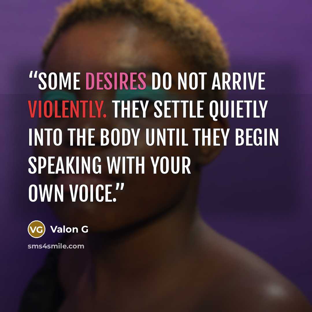 “Some desires do not arrive violently. They settle quietly into the body until they begin speaking with your own voice.” quote by Valon G