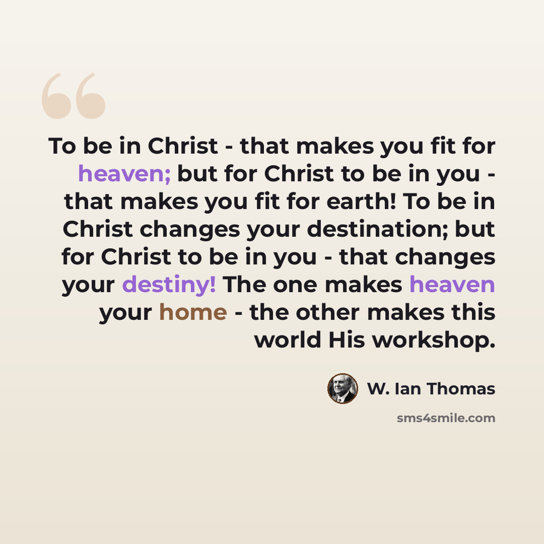 “To be in Christ - that makes you fit for heaven; but for Christ to be in you - that makes you fit for earth! To be in Christ changes your destination; but for Christ to be in you - that changes your destiny! The one makes heaven your home - the other makes this world His workshop.” quote by W. Ian Thomas