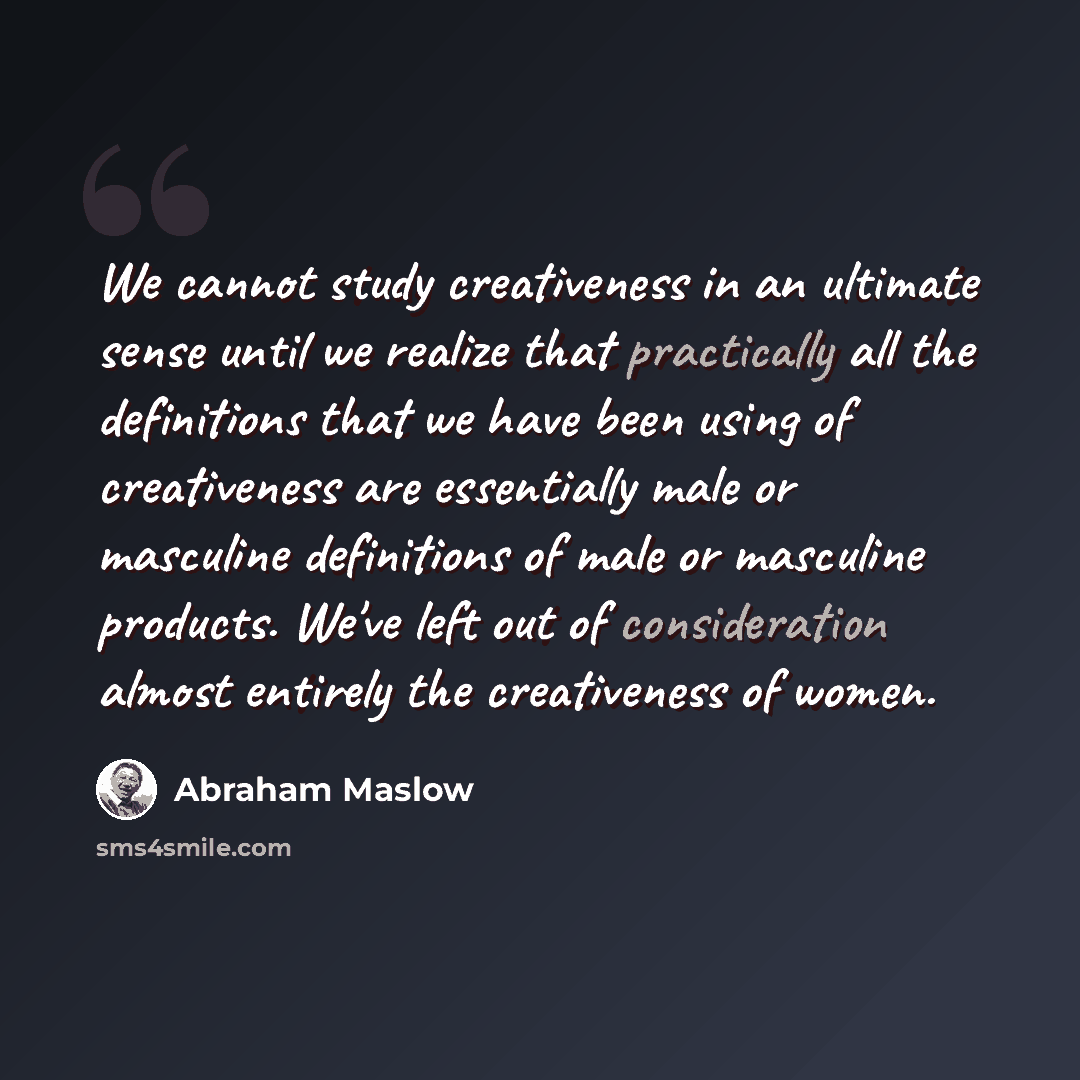 “We cannot study creativeness in an ultimate sense until we realize that practically all the definitions that we have been using of creativeness are essentially male or masculine definitions of male or masculine products. We've left out of consideration almost entirely the creativeness of women.” quote by Abraham Maslow