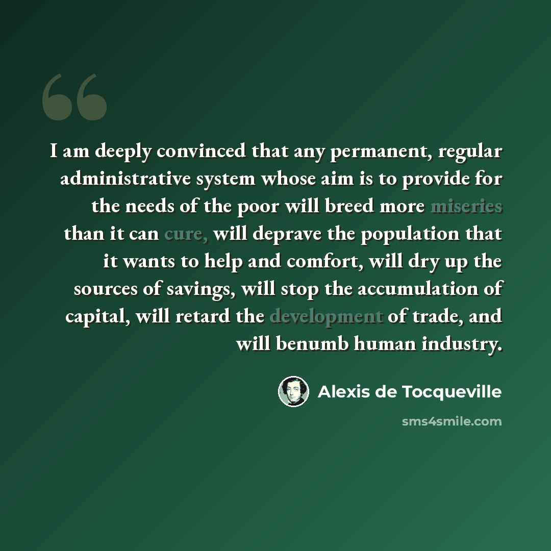 “I am deeply convinced that any permanent, regular administrative system whose aim is to provide for the needs of the poor will breed more miseries than it can cure, will deprave the population that it wants to help and comfort, will dry up the sources of savings, will stop the accumulation of…” quote by Alexis de Tocqueville