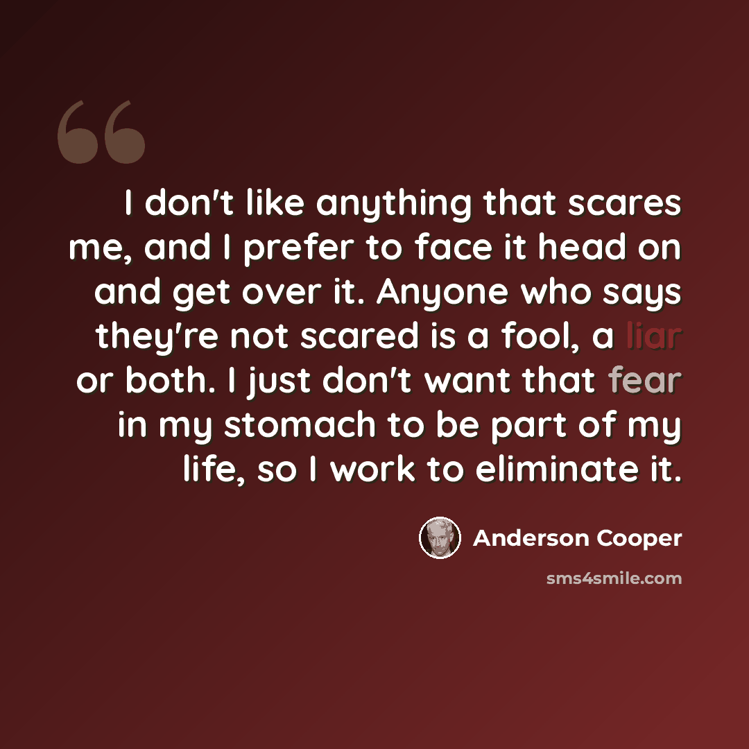 “I don't like anything that scares me, and I prefer to face it head on and get over it. Anyone who says they're not scared is a fool, a liar or both. I just don't want that fear in my stomach to be part of my life, so I work to eliminate it.” quote by Anderson Cooper