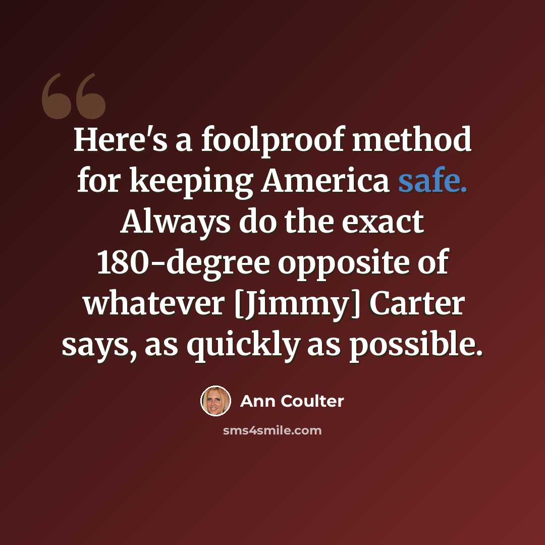 “Here's a foolproof method for keeping America safe. Always do the exact 180-degree opposite of whatever [Jimmy] Carter says, as quickly as possible.” quote by Ann Coulter