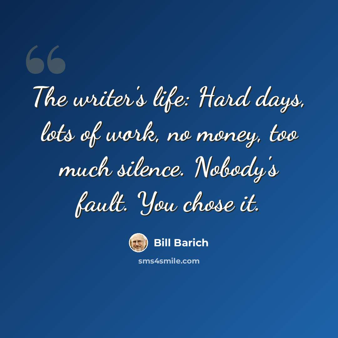“The writer's life: Hard days, lots of work, no money, too much silence. Nobody's fault. You chose it.” quote by Bill Barich