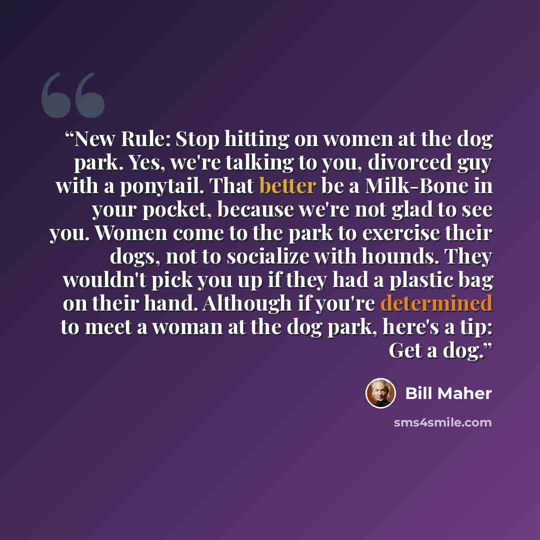 “New Rule: Stop hitting on women at the dog park. Yes, we're talking to you, divorced guy with a ponytail. That better be a Milk-Bone in your pocket, because we're not glad to see you. Women come to the park to exercise their dogs, not to socialize with hounds. They wouldn't pick you up if they had…” quote by Bill Maher