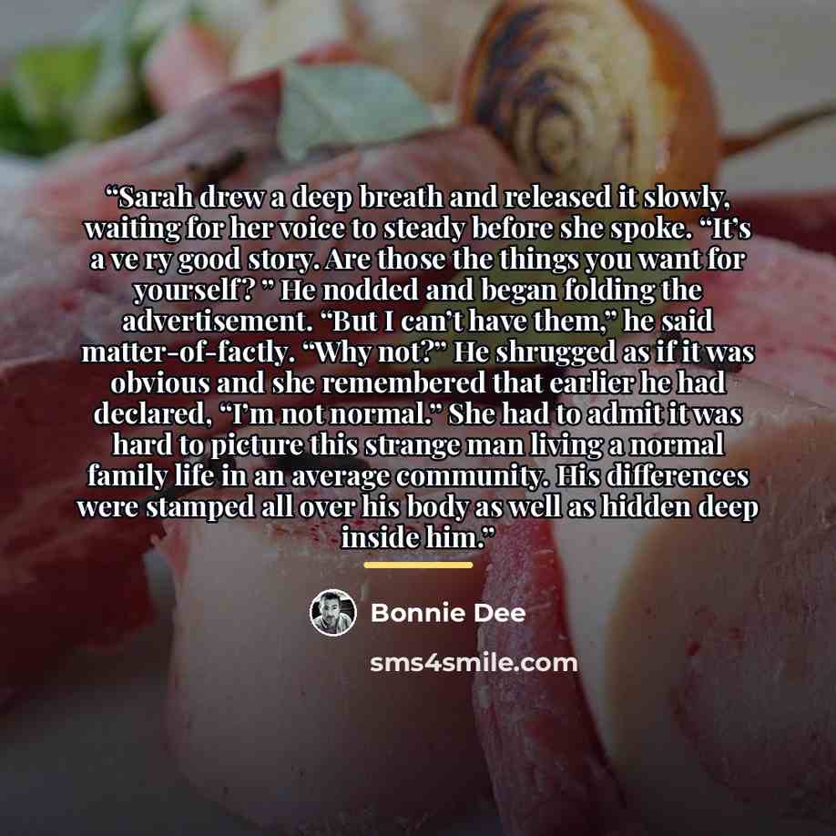 “Sarah drew a deep breath and released it slowly, waiting for her voice to steady before she spoke. “It’s a ve ry good story. Are those the things you want for yourself? ” He nodded and began folding the advertisement. “But I can’t have them,” he said matter-of-factly. “Why not?” He shrugged as if…” quote by Bonnie Dee
