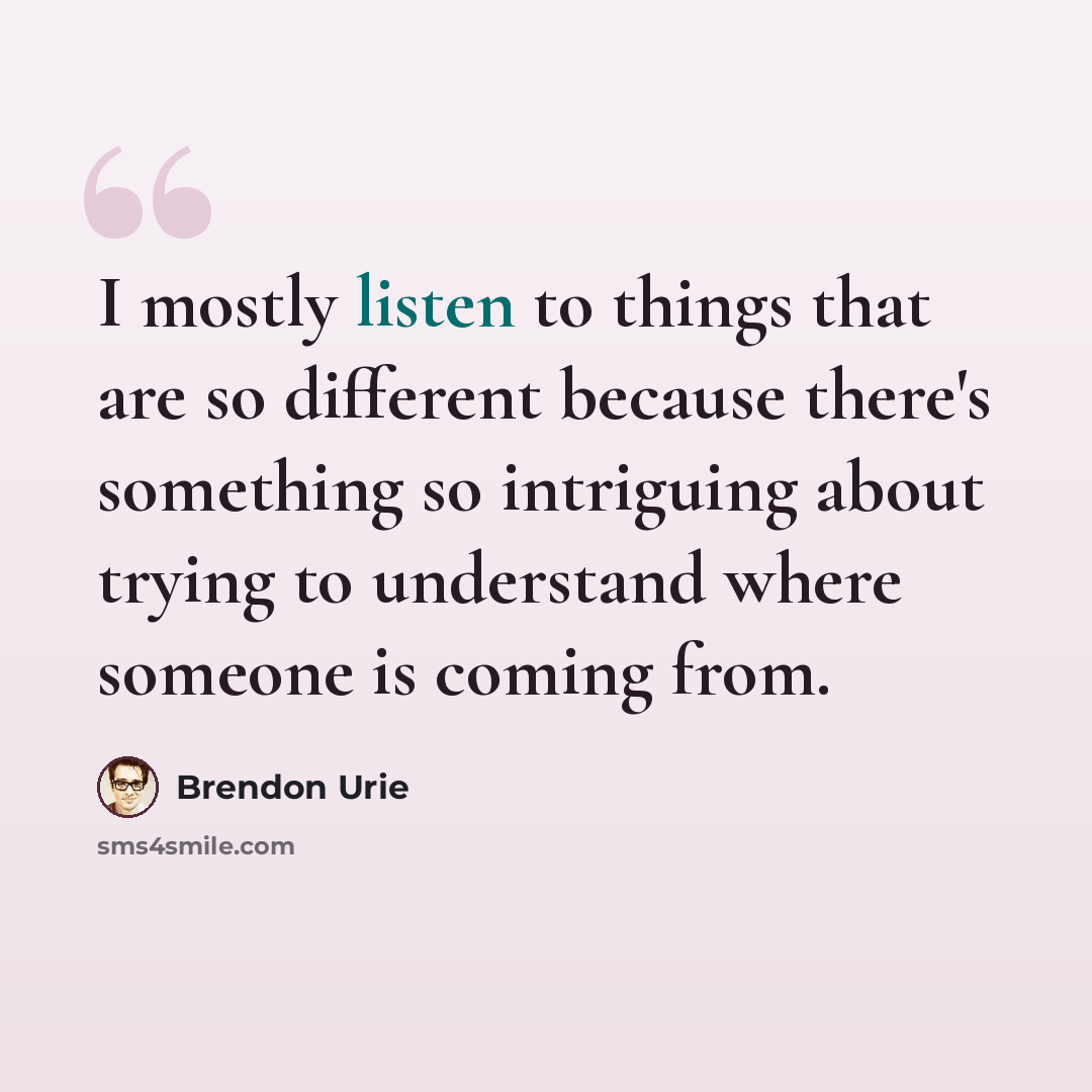 “I mostly listen to things that are so different because there's something so intriguing about trying to understand where someone is coming from.” quote by Brendon Urie