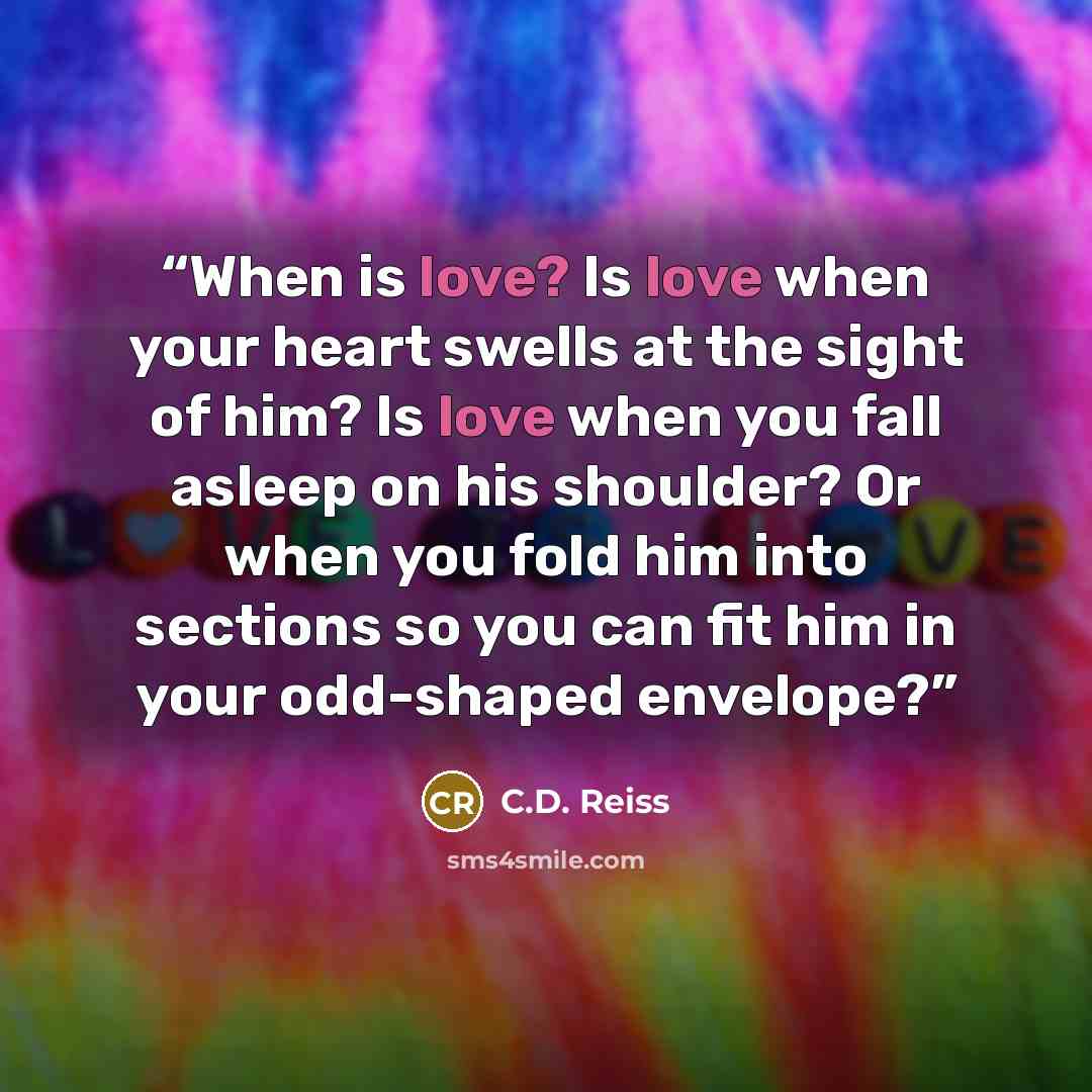 “When is love? Is love when your heart swells at the sight of him? Is love when you fall asleep on his shoulder? Or when you fold him into sections so you can fit him in your odd-shaped envelope?” quote by C.D. Reiss