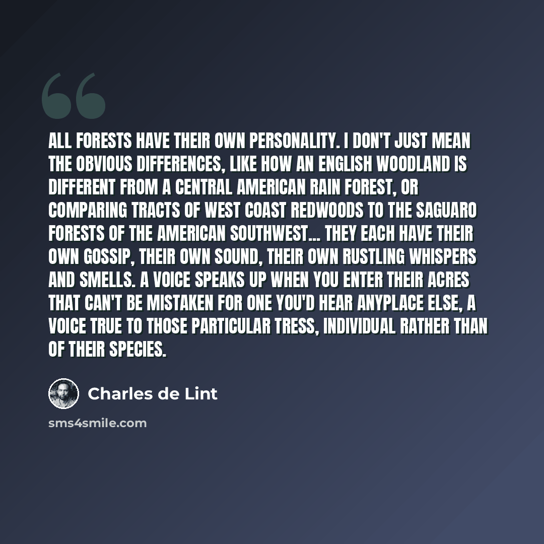 “All forests have their own personality. I don't just mean the obvious differences, like how an English woodland is different from a Central American rain forest, or comparing tracts of West Coast redwoods to the saguaro forests of the American Southwest... they each have their own gossip, their…” quote by Charles de Lint