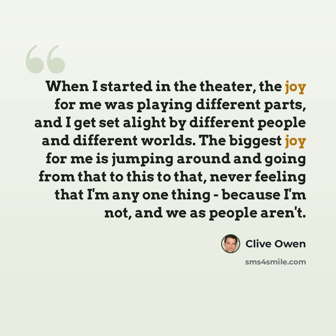 “When I started in the theater, the joy for me was playing different parts, and I get set alight by different people and different worlds. The biggest joy for me is jumping around and going from that to this to that, never feeling that I'm any one thing - because I'm not, and we as people aren't.” quote by Clive Owen