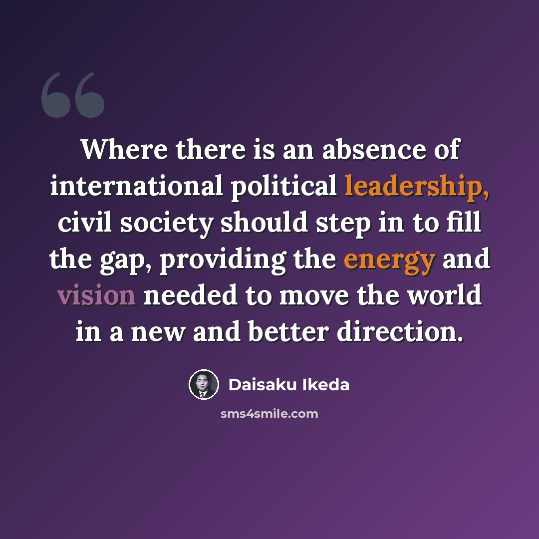 “Where there is an absence of international political leadership, civil society should step in to fill the gap, providing the energy and vision needed to move the world in a new and better direction.” quote by Daisaku Ikeda