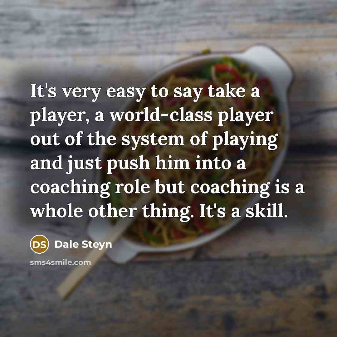 “It's very easy to say take a player, a world-class player out of the system of playing and just push him into a coaching role but coaching is a whole other thing. It's a skill.” quote by Dale Steyn