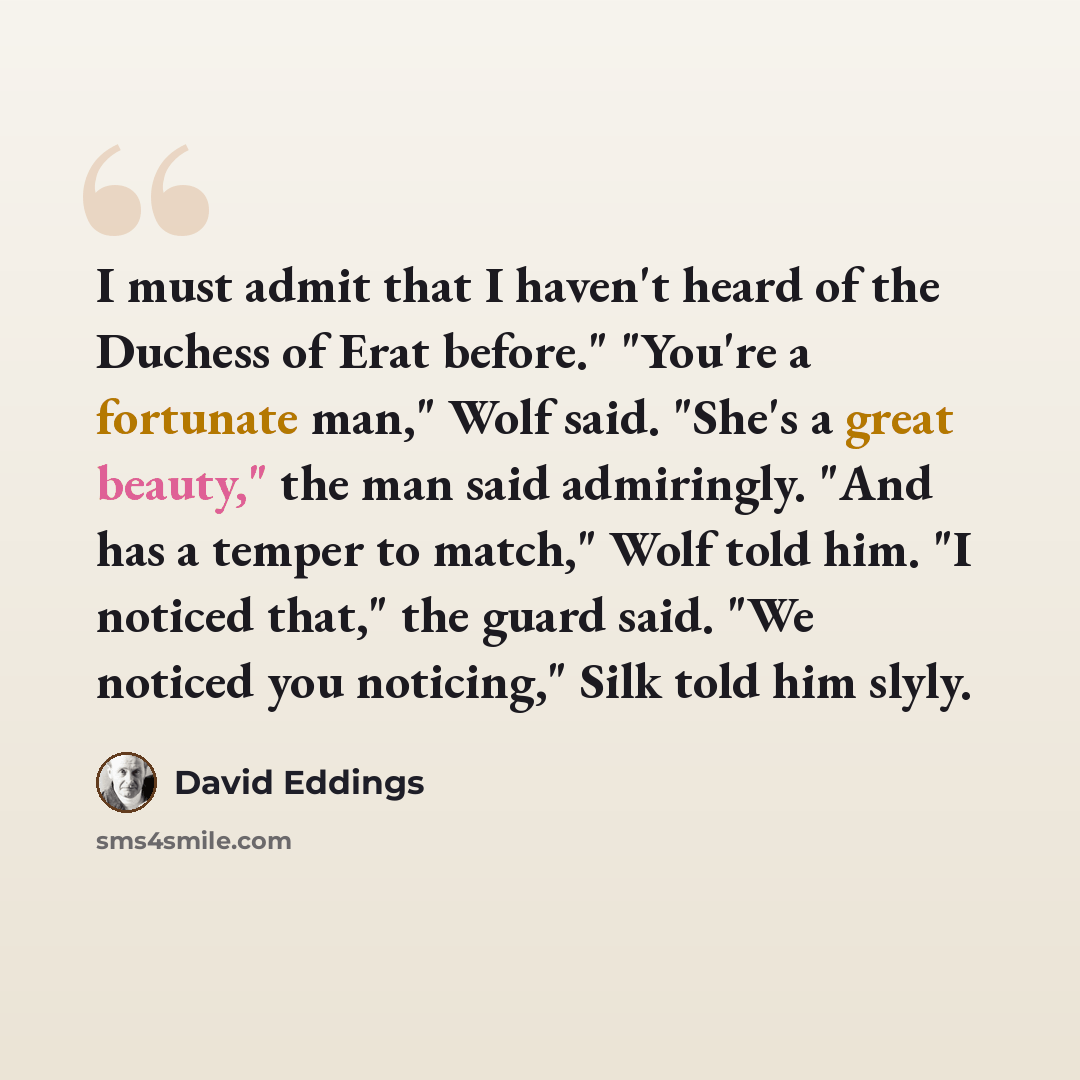 “I must admit that I haven't heard of the Duchess of Erat before." "You're a fortunate man," Wolf said. "She's a great beauty," the man said admiringly. "And has a temper to match," Wolf told him. "I noticed that," the guard said. "We noticed you noticing," Silk told him slyly.” quote by David Eddings