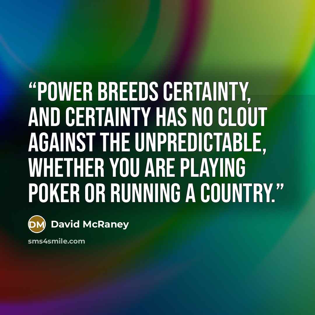 “Power breeds certainty, and certainty has no clout against the unpredictable, whether you are playing poker or running a country.” quote by David McRaney
