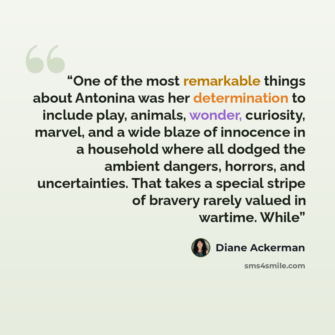 “One of the most remarkable things about Antonina was her determination to include play, animals, wonder, curiosity, marvel, and a wide blaze of innocence in a household where all dodged the ambient dangers, horrors, and uncertainties. That takes a special stripe of bravery rarely valued in…” quote by Diane Ackerman
