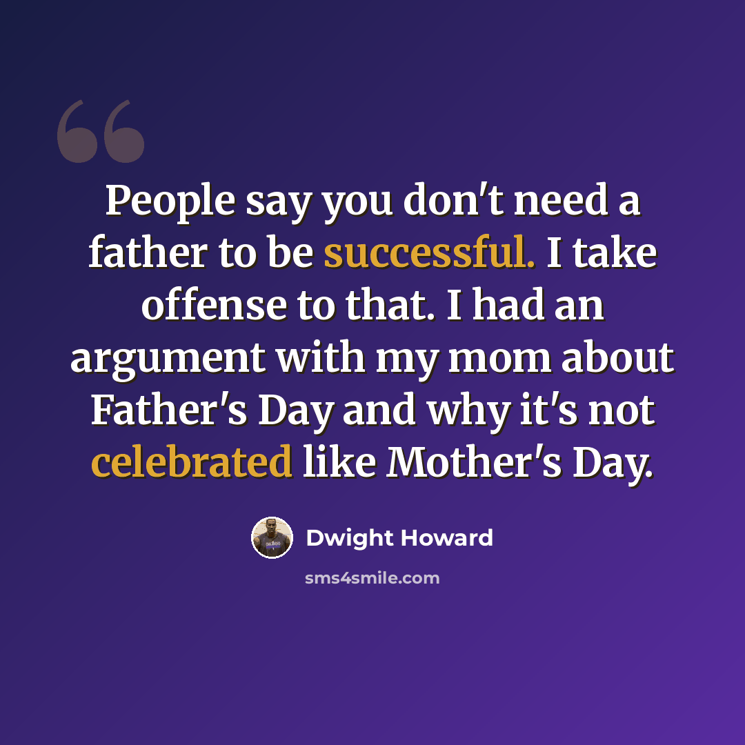 “People say you don't need a father to be successful. I take offense to that. I had an argument with my mom about Father's Day and why it's not celebrated like Mother's Day.” quote by Dwight Howard