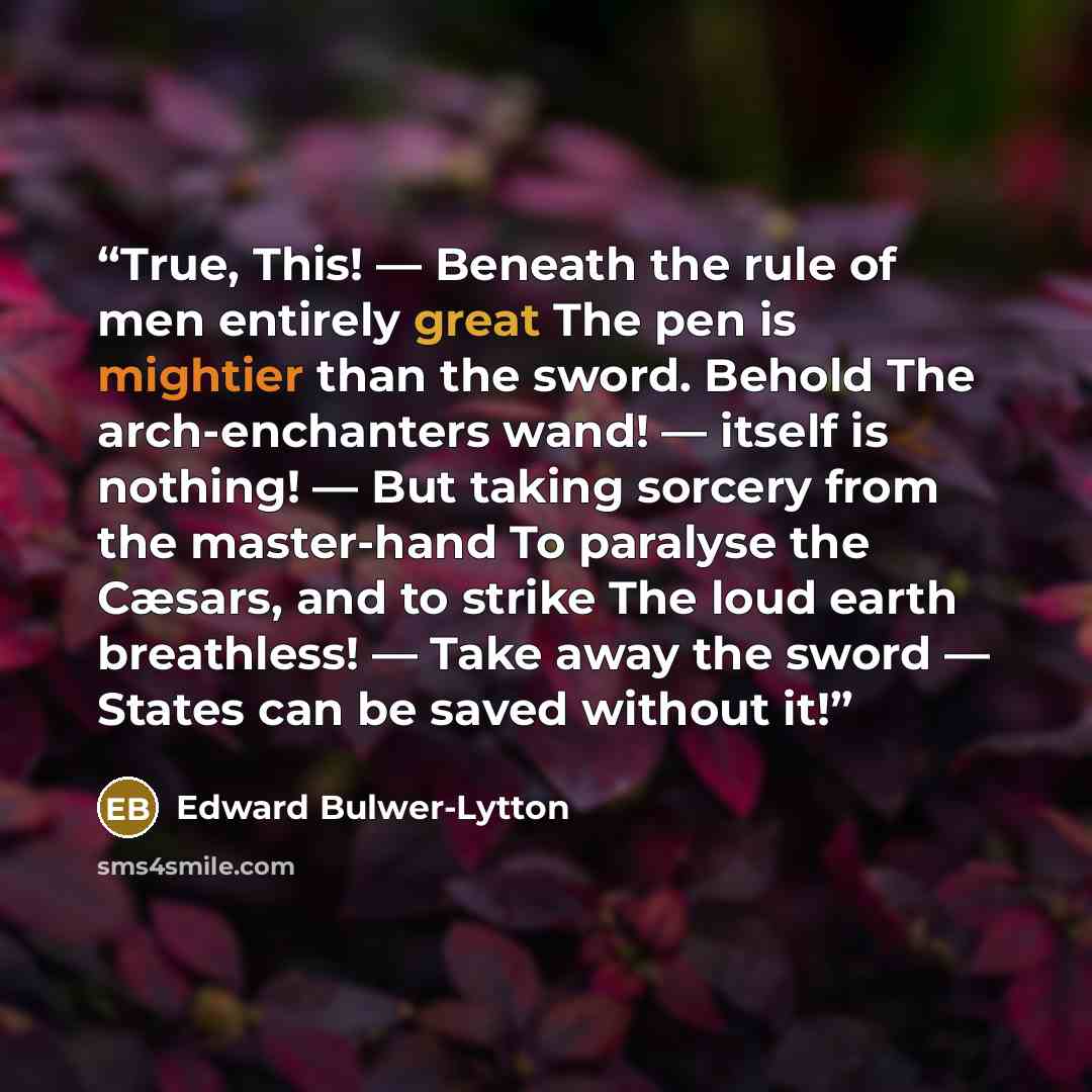 “True, This! — Beneath the rule of men entirely great The pen is mightier than the sword. Behold The arch-enchanters wand! — itself is nothing! — But taking sorcery from the master-hand To paralyse the Cæsars, and to strike The loud earth breathless! — Take away the sword — States can be saved…” quote by Edward Bulwer-Lytton