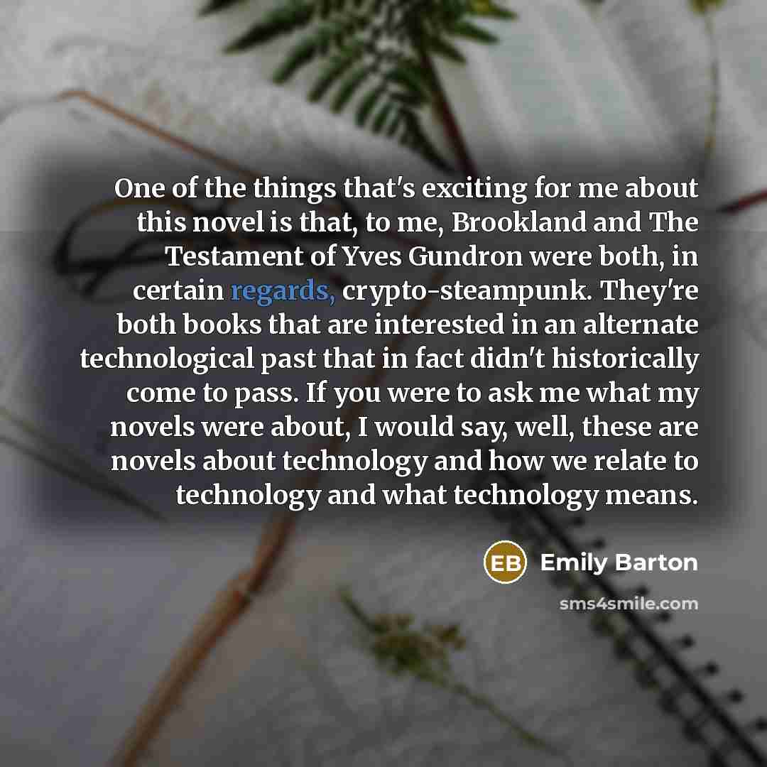 “One of the things that's exciting for me about this novel is that, to me, Brookland and The Testament of Yves Gundron were both, in certain regards, crypto-steampunk. They're both books that are interested in an alternate technological past that in fact didn't historically come to pass. If you…” quote by Emily Barton