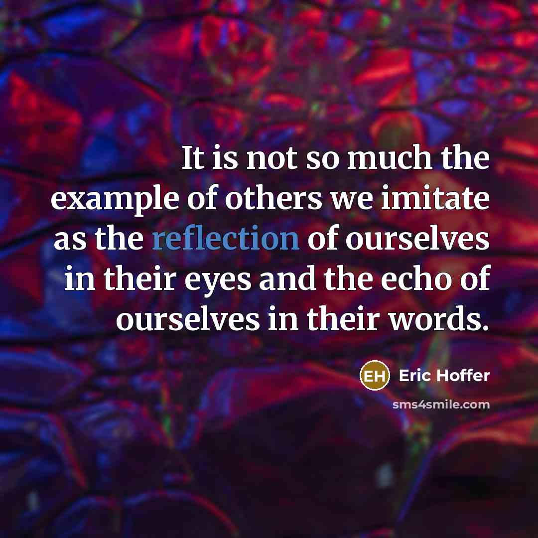 “It is not so much the example of others we imitate as the reflection of ourselves in their eyes and the echo of ourselves in their words.” quote by Eric Hoffer