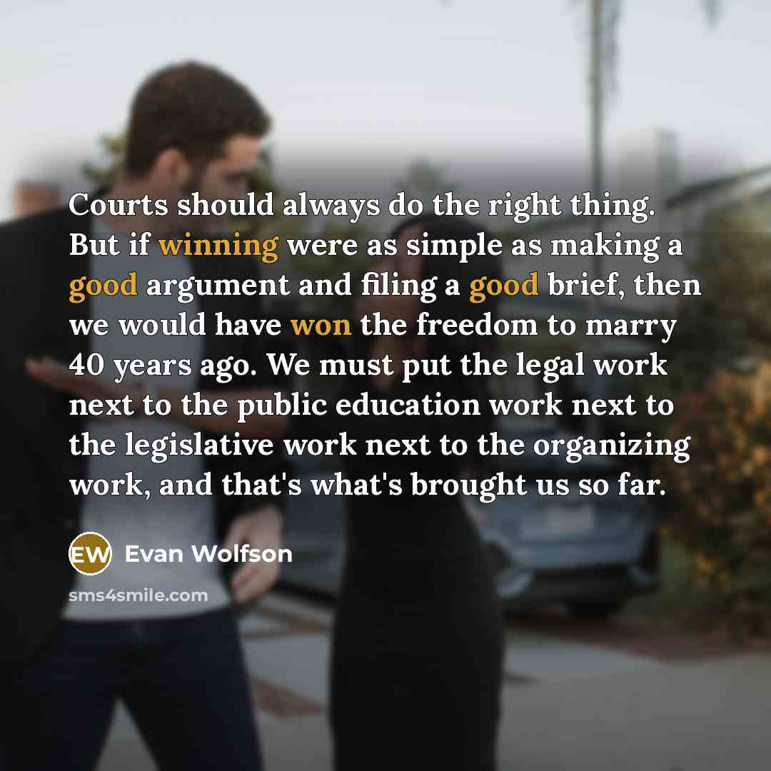 “Courts should always do the right thing. But if winning were as simple as making a good argument and filing a good brief, then we would have won the freedom to marry 40 years ago. We must put the legal work next to the public education work next to the legislative work next to the organizing work…” quote by Evan Wolfson