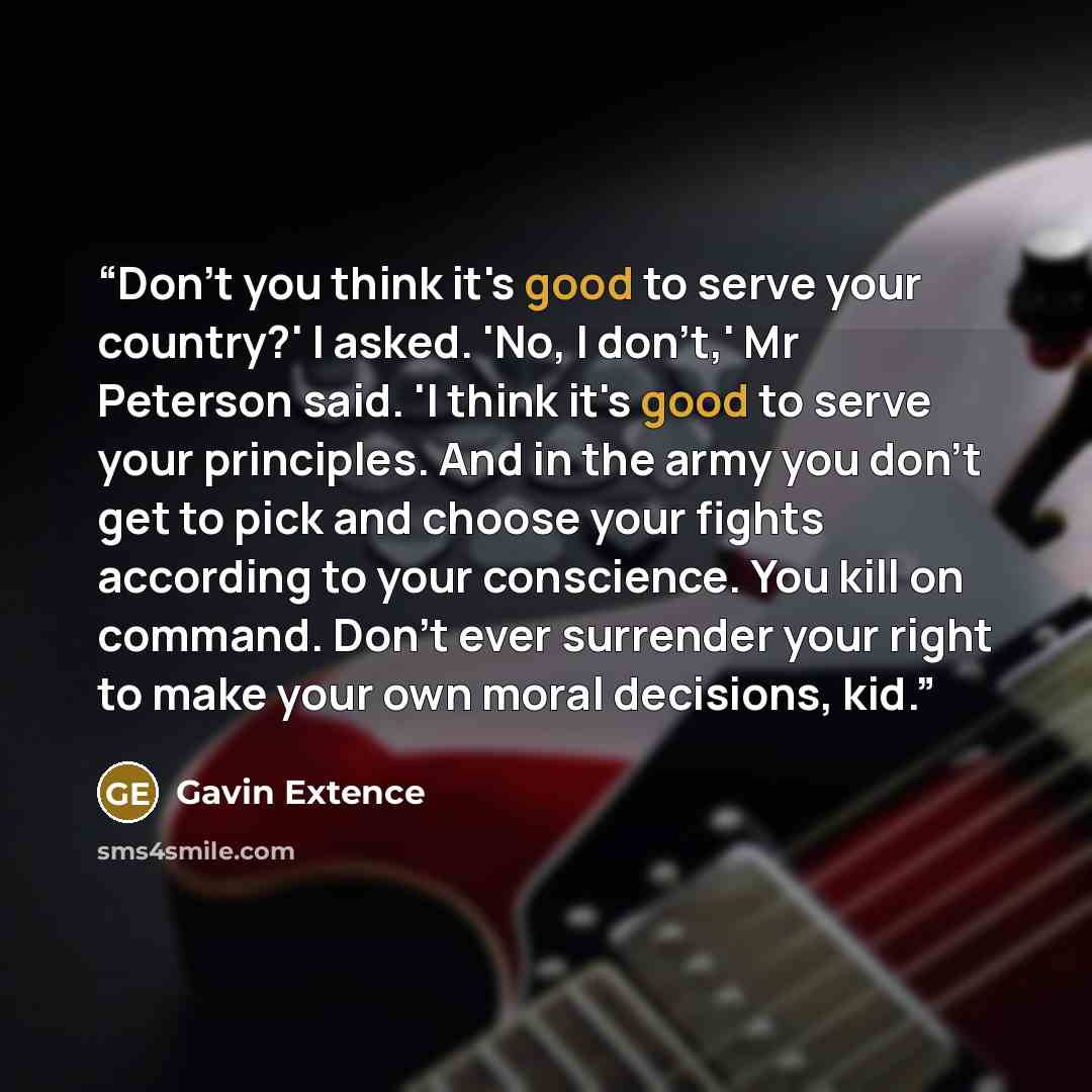 “Don't you think it's good to serve your country?' I asked. 'No, I don't,' Mr Peterson said. 'I think it's good to serve your principles. And in the army you don't get to pick and choose your fights according to your conscience. You kill on command. Don't ever surrender your right to make your own…” quote by Gavin Extence