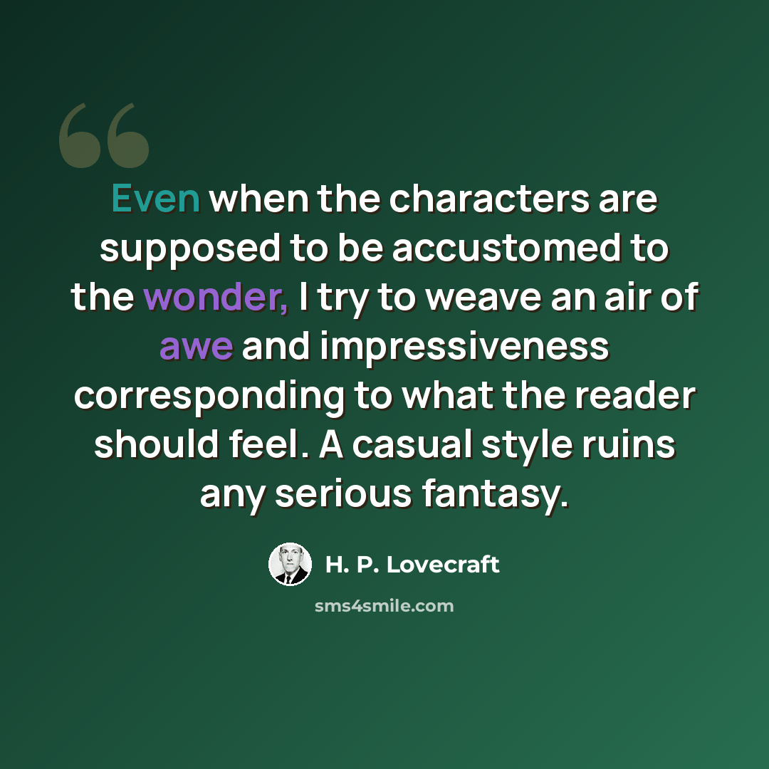 “Even when the characters are supposed to be accustomed to the wonder, I try to weave an air of awe and impressiveness corresponding to what the reader should feel. A casual style ruins any serious fantasy.” quote by H. P. Lovecraft