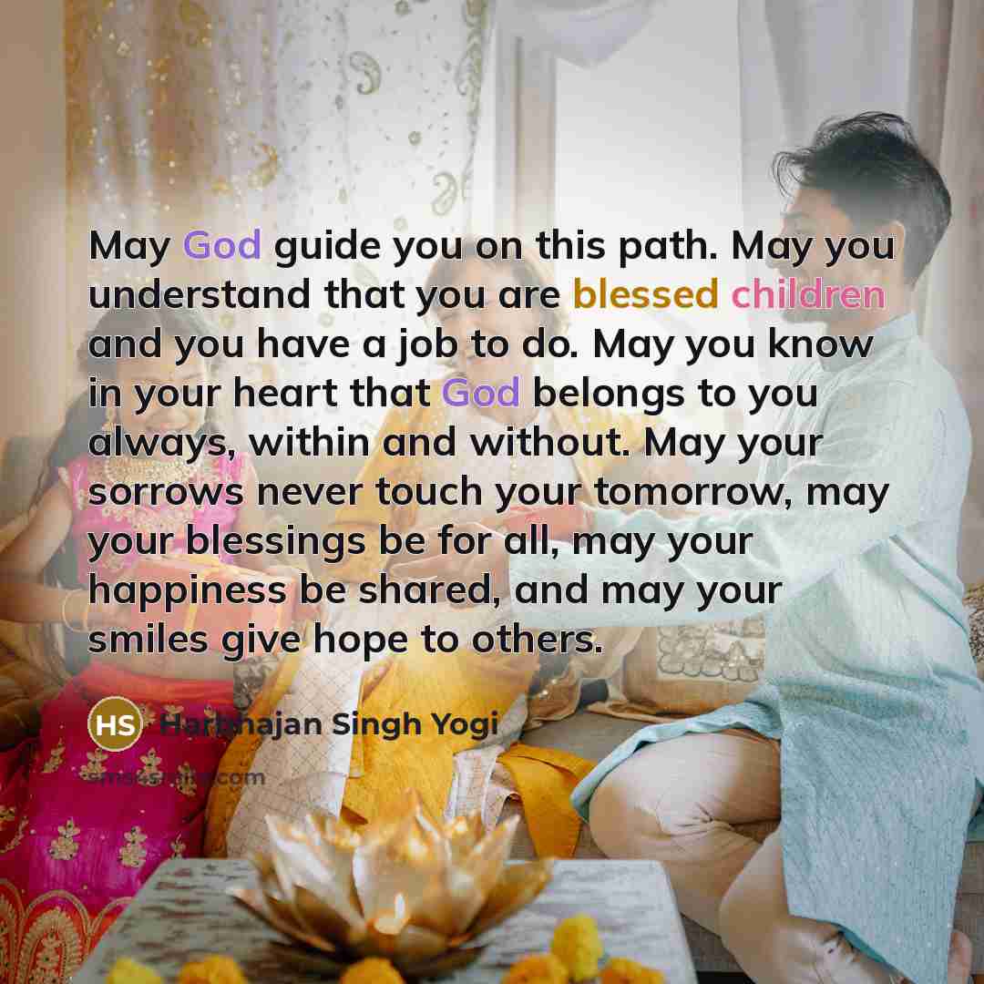 “May God guide you on this path. May you understand that you are blessed children and you have a job to do. May you know in your heart that God belongs to you always, within and without. May your sorrows never touch your tomorrow, may your blessings be for all, may your happiness be shared, and may…” quote by Harbhajan Singh Yogi