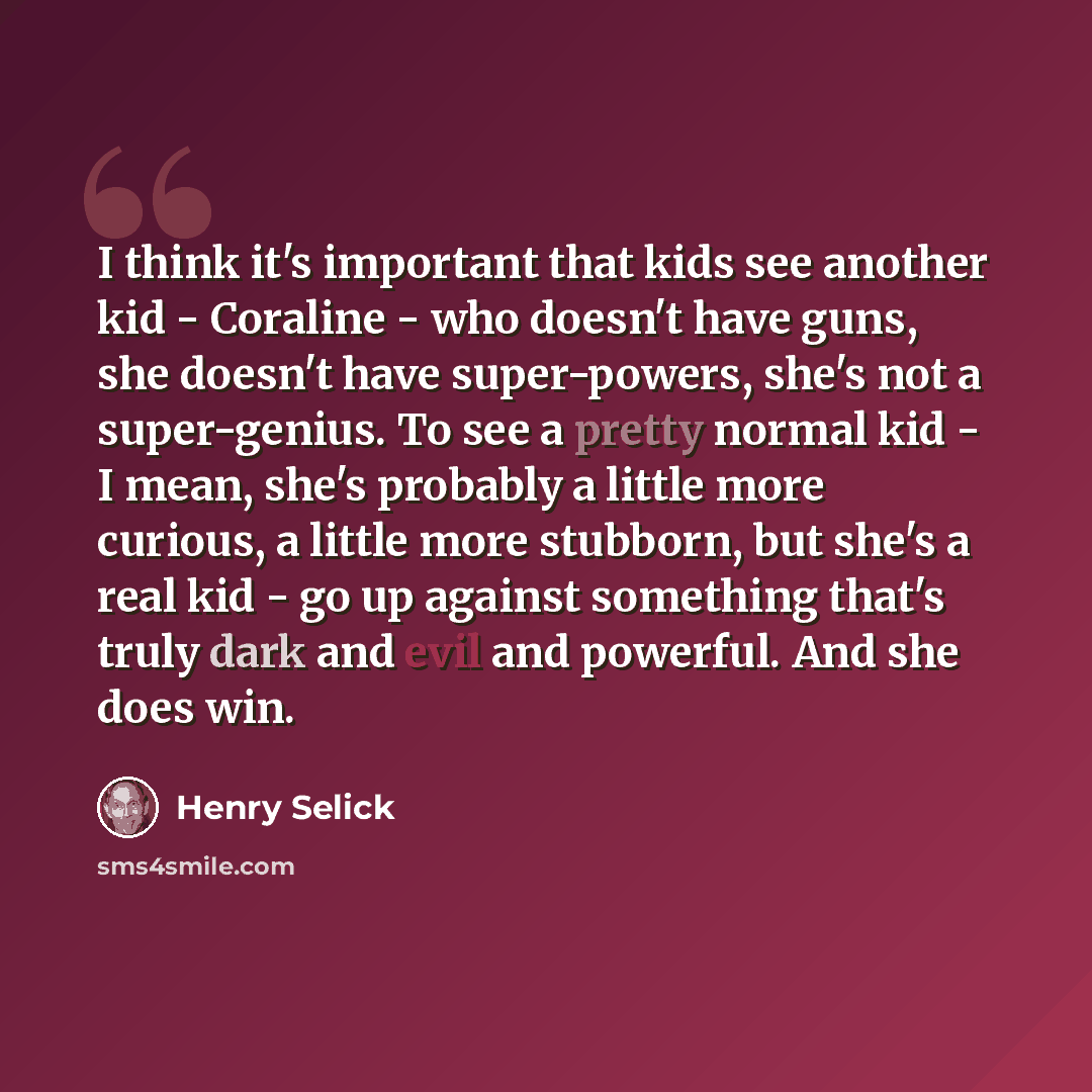 “I think it's important that kids see another kid - Coraline - who doesn't have guns, she doesn't have super-powers, she's not a super-genius. To see a pretty normal kid - I mean, she's probably a little more curious, a little more stubborn, but she's a real kid - go up against something that's…” quote by Henry Selick