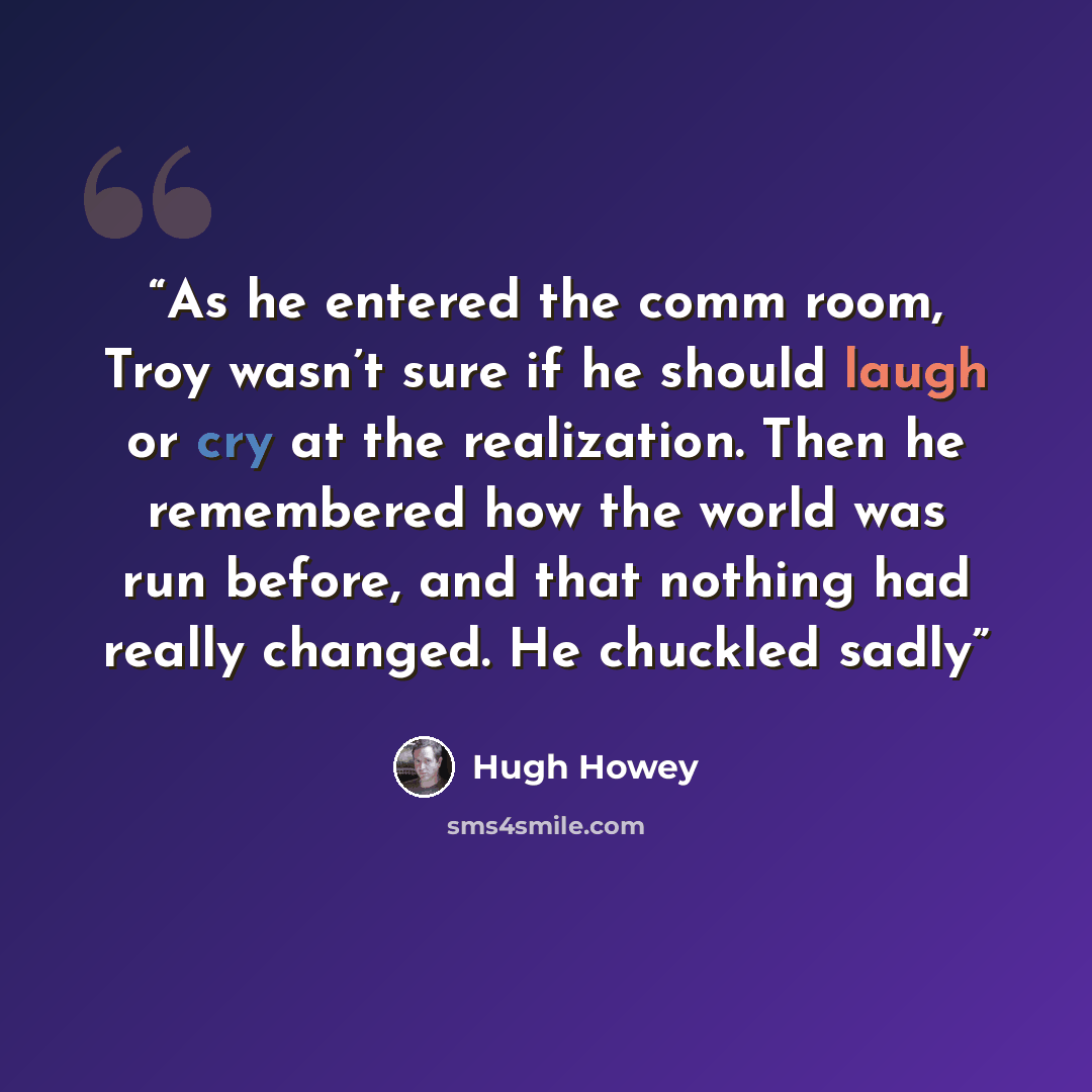 “As he entered the comm room, Troy wasn’t sure if he should laugh or cry at the realization. Then he remembered how the world was run before, and that nothing had really changed. He chuckled sadly” quote by Hugh Howey