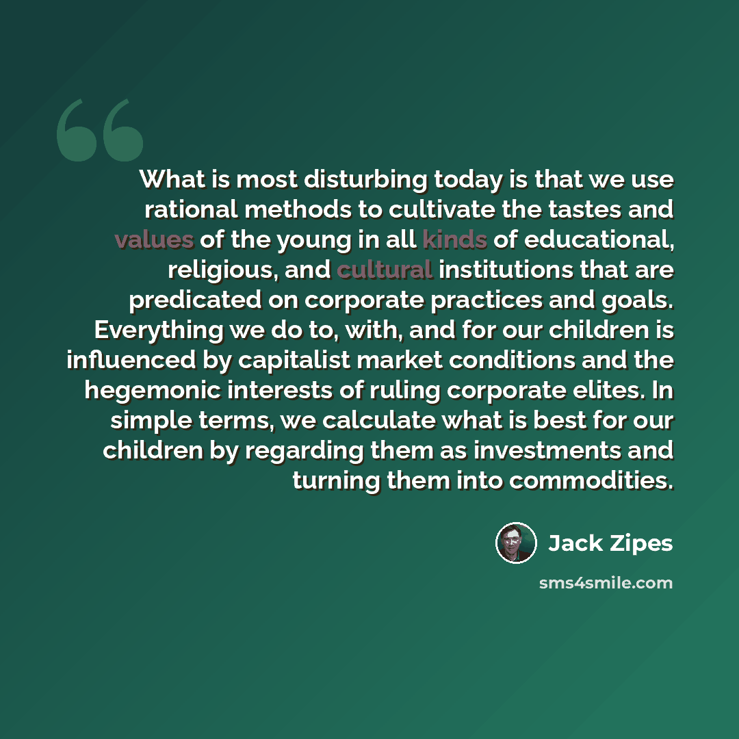 “What is most disturbing today is that we use rational methods to cultivate the tastes and values of the young in all kinds of educational, religious, and cultural institutions that are predicated on corporate practices and goals. Everything we do to, with, and for our children is influenced by…” quote by Jack Zipes